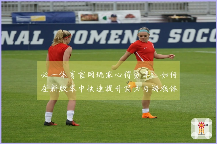 必一体育官网玩家心得分享：如何在新版本中快速提升实力与游戏体验