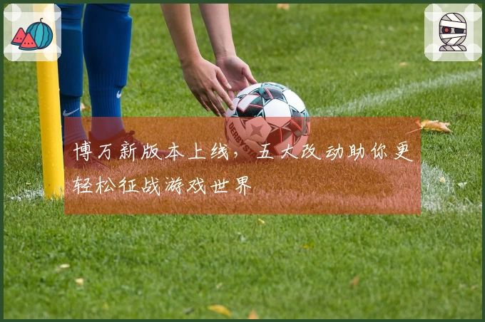 博万新版本上线，五大改动助你更轻松征战游戏世界