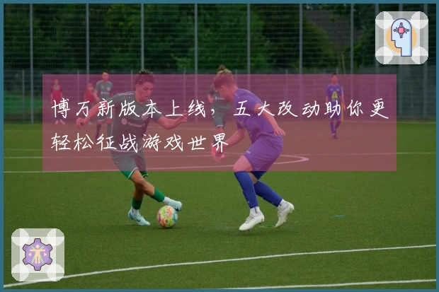 博万新版本上线，五大改动助你更轻松征战游戏世界