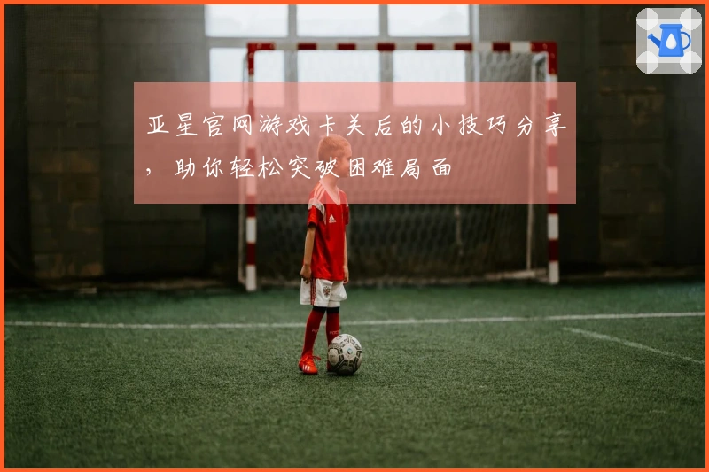 亚星官网游戏卡关后的小技巧分享，助你轻松突破困难局面