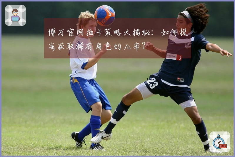 博万官网抽卡策略大揭秘：如何提高获取稀有角色的几率？