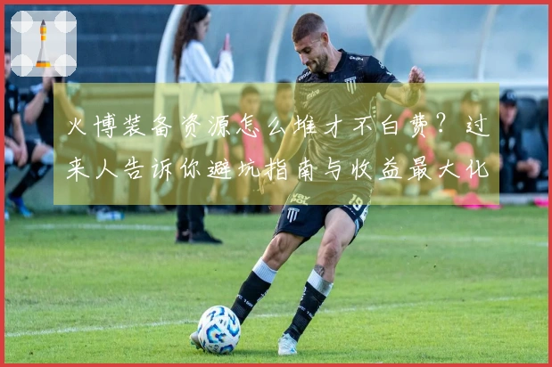 火博装备资源怎么堆才不白费？过来人告诉你避坑指南与收益最大化策略