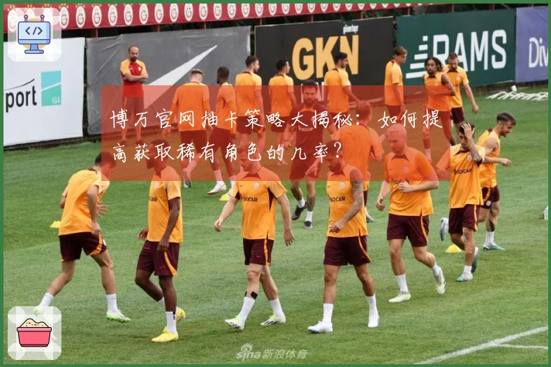 博万官网抽卡策略大揭秘：如何提高获取稀有角色的几率？